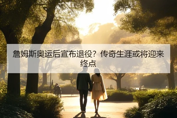 詹姆斯奥运后宣布退役？传奇生涯或将迎来终点